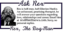 ASK REX: Rex is half-man, half-Siberian Rex
is half-man, half-Siberian Huskie. An unlicensed, practicing therapist,
he will answer your questions regarding love, relationships and career.
Email him at rex@brettnews.com. Sorry, no personal
replies.
