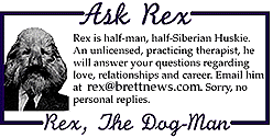 ASK REX: Rex is half-man, half-Siberian Rex

is half-man, half-Siberian Huskie. An unlicensed, practicing therapist,

he will answer your questions regarding love, relationships and career.

Email him at rex@brettnews.com. Sorry, no personal

replies.